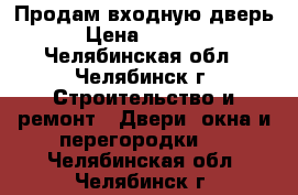 Продам входную дверь › Цена ­ 6 000 - Челябинская обл., Челябинск г. Строительство и ремонт » Двери, окна и перегородки   . Челябинская обл.,Челябинск г.